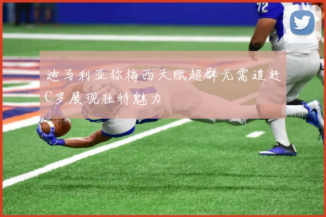 迪马利亚称梅西天赋超群无需追赶C罗展现独特魅力