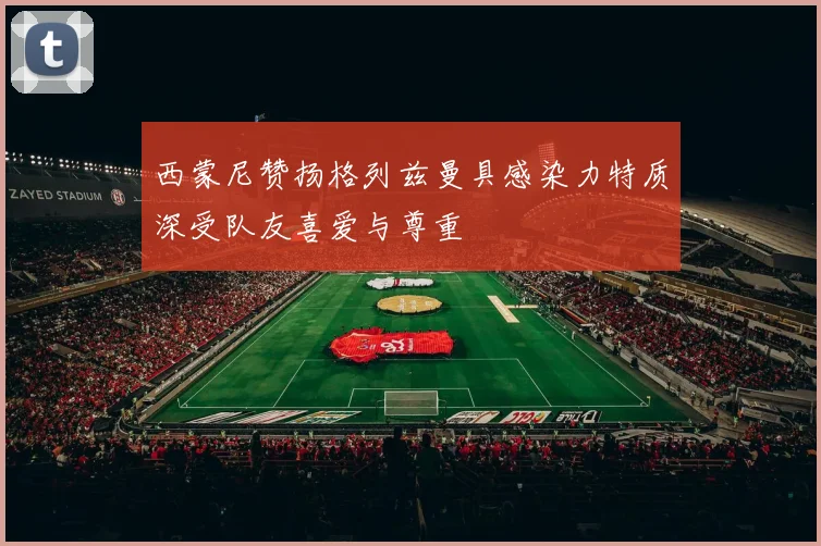 西蒙尼赞扬格列兹曼具感染力特质深受队友喜爱与尊重