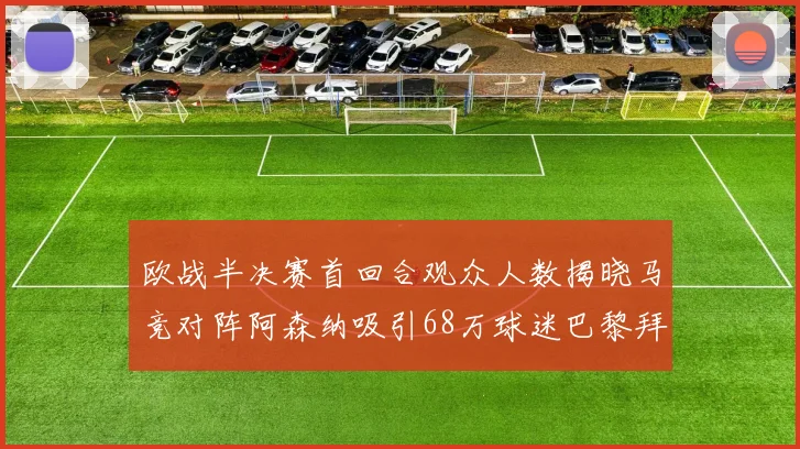 欧战半决赛首回合观众人数揭晓马竞对阵阿森纳吸引68万球迷巴黎拜仁紧随其后