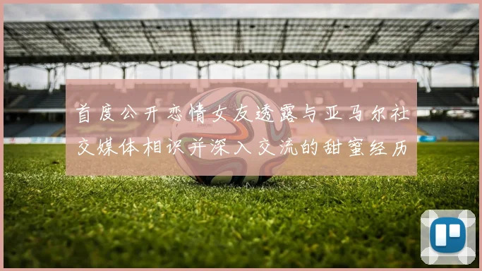 首度公开恋情女友透露与亚马尔社交媒体相识并深入交流的甜蜜经历
