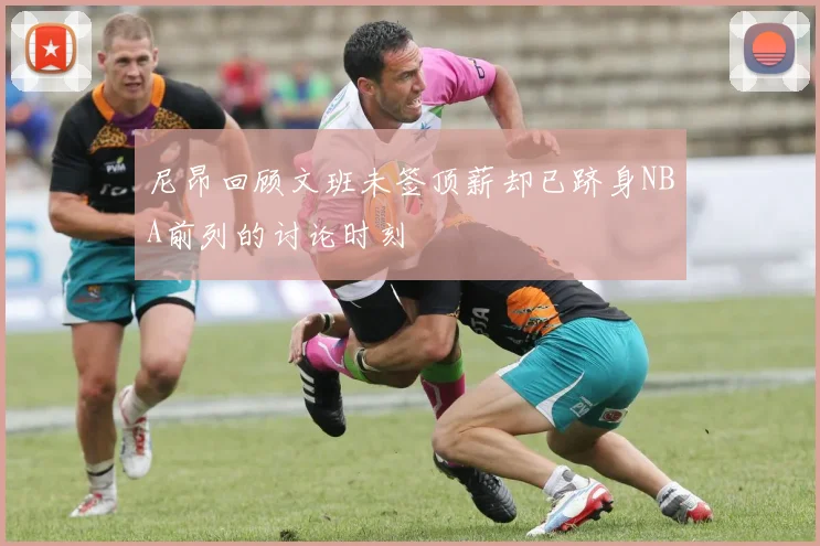 尼昂回顾文班未签顶薪却已跻身NBA前列的讨论时刻