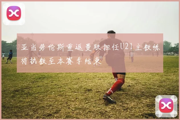 亚当劳伦斯重返曼联担任U21主教练将执教至本赛季结束