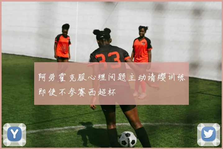 阿劳霍克服心理问题主动请缨训练即使不参赛西超杯