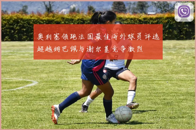 奥利塞领跑法国最佳海外球员评选超越姆巴佩与谢尔基竞争激烈