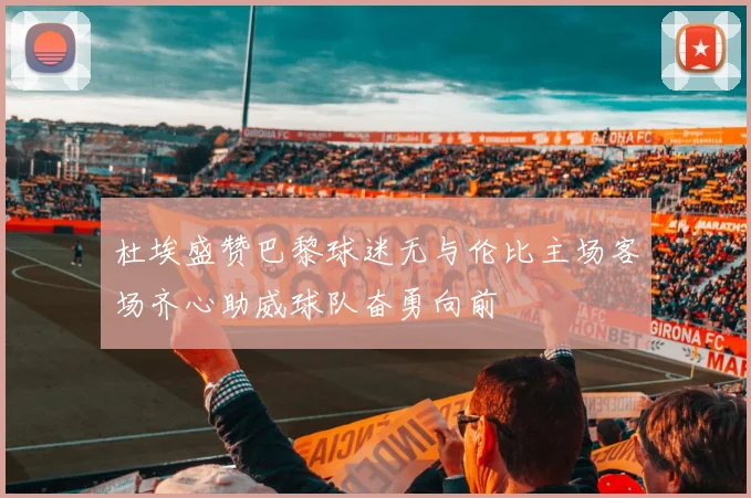杜埃盛赞巴黎球迷无与伦比主场客场齐心助威球队奋勇向前