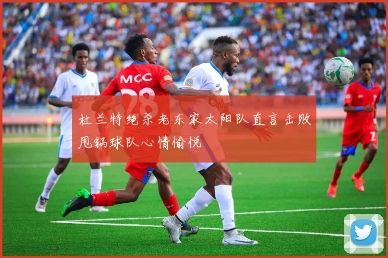 杜兰特绝杀老东家太阳队直言击败甩锅球队心情愉悦