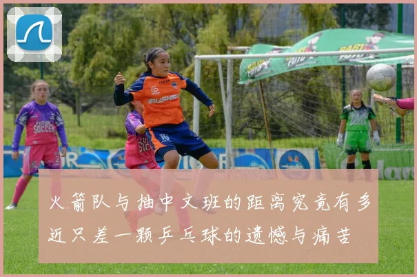 火箭队与抽中文班的距离究竟有多近只差一颗乒乓球的遗憾与痛苦