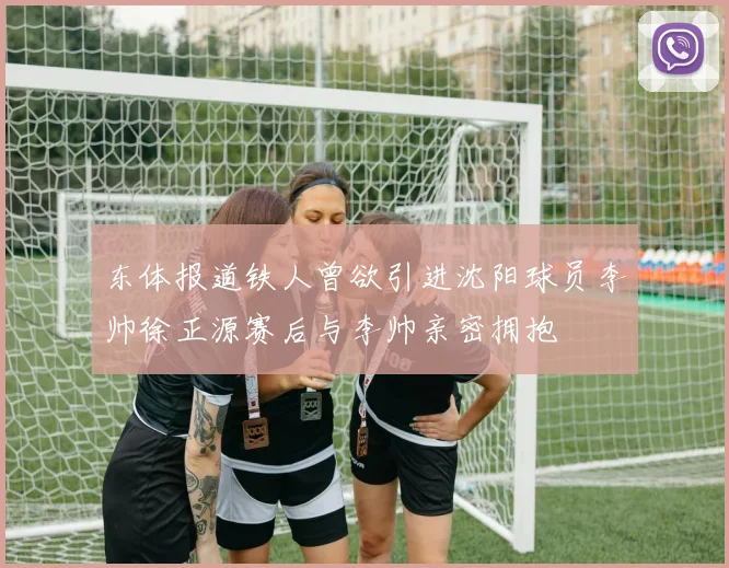 东体报道铁人曾欲引进沈阳球员李帅徐正源赛后与李帅亲密拥抱
