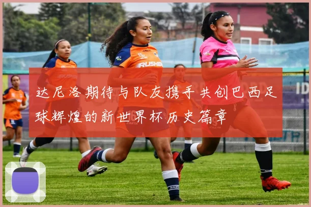 达尼洛期待与队友携手共创巴西足球辉煌的新世界杯历史篇章