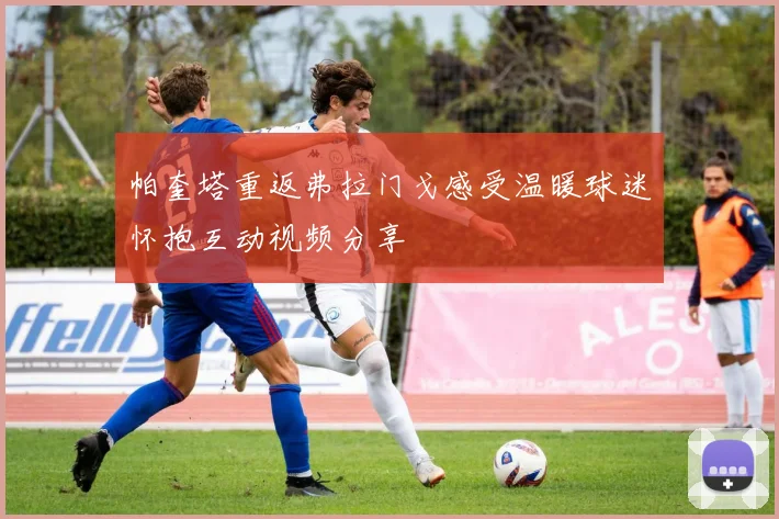 帕奎塔重返弗拉门戈感受温暖球迷怀抱互动视频分享