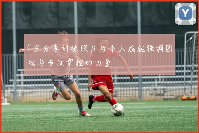 C罗分享训练照片与个人成就强调团结与专注掌控的力量
