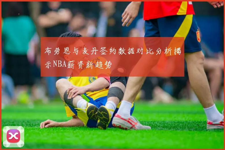 布劳恩与麦丹签约数据对比分析揭示NBA薪资新趋势