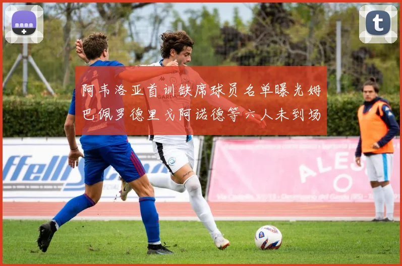 阿韦洛亚首训缺席球员名单曝光姆巴佩罗德里戈阿诺德等六人未到场