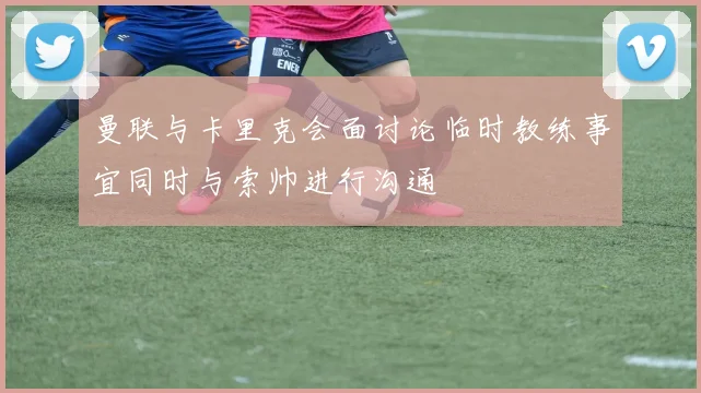 曼联与卡里克会面讨论临时教练事宜同时与索帅进行沟通