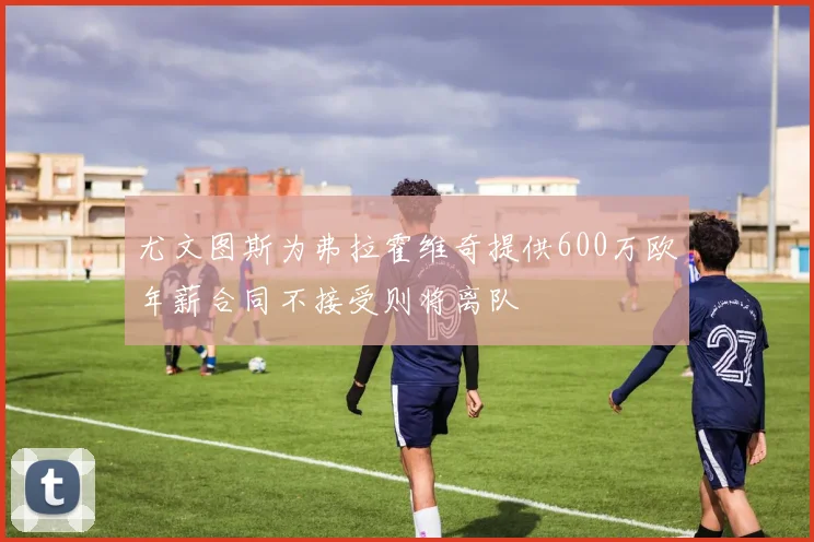 尤文图斯为弗拉霍维奇提供600万欧年薪合同不接受则将离队