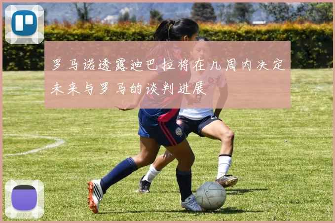 罗马诺透露迪巴拉将在几周内决定未来与罗马的谈判进展