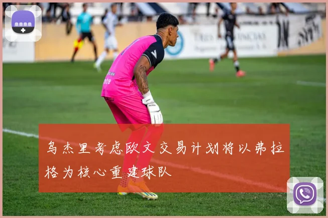 乌杰里考虑欧文交易计划将以弗拉格为核心重建球队