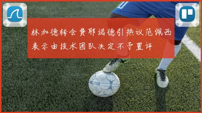 林加德转会费耶诺德引热议范佩西表示由技术团队决定不予置评