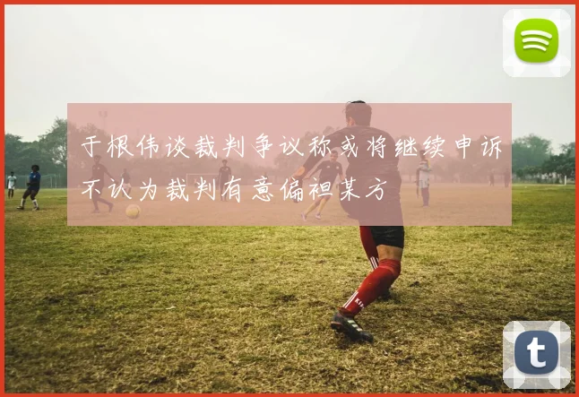 于根伟谈裁判争议称或将继续申诉不认为裁判有意偏袒某方