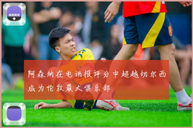 阿森纳在电讯报评分中超越切尔西成为伦敦最大俱乐部
